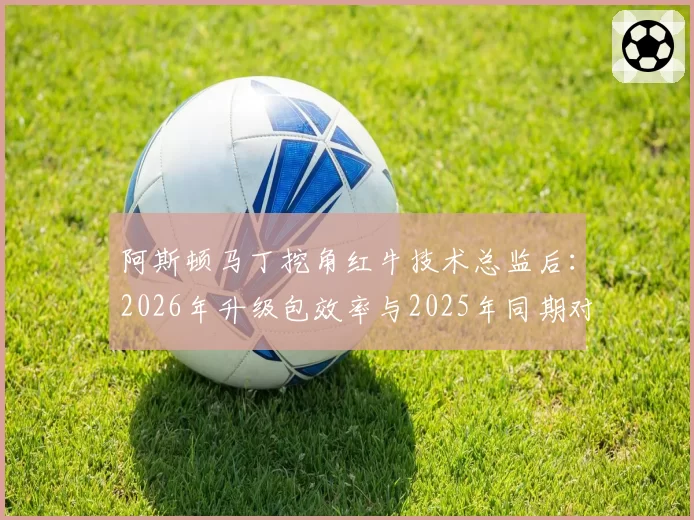 阿斯顿马丁挖角红牛技术总监后：2026年升级包效率与2025年同期对比