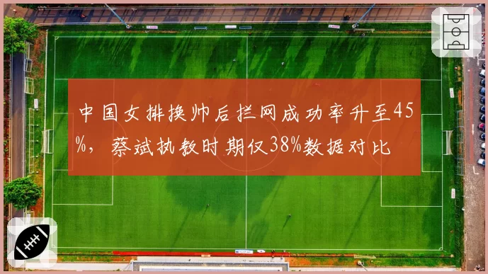 中国女排换帅后拦网成功率升至45%，蔡斌执教时期仅38%数据对比