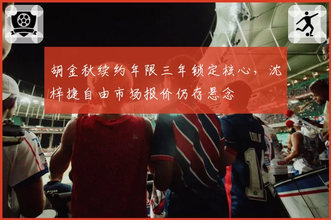 胡金秋续约年限三年锁定核心，沈梓捷自由市场报价仍存悬念