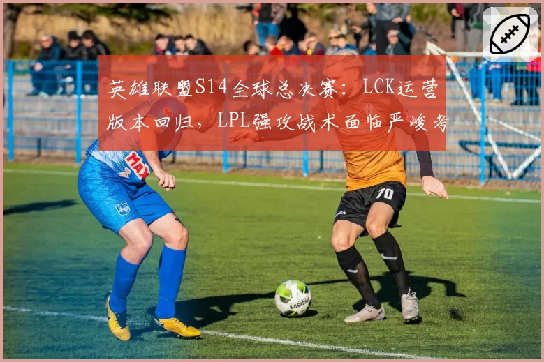 英雄联盟S14全球总决赛：LCK运营版本回归，LPL强攻战术面临严峻考验