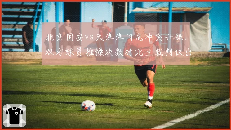 北京国安vs天津津门虎冲突升级，双方球员推搡次数对比主裁判仅出1黄__br_