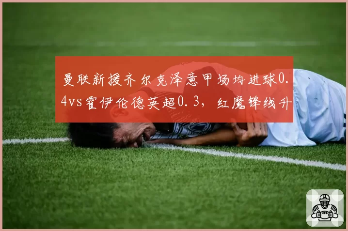 曼联新援齐尔克泽意甲场均进球0.4vs霍伊伦德英超0.3，红魔锋线升级对比