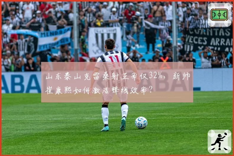 山东泰山克雷桑射正率仅32%，新帅崔康熙如何激活锋线效率？