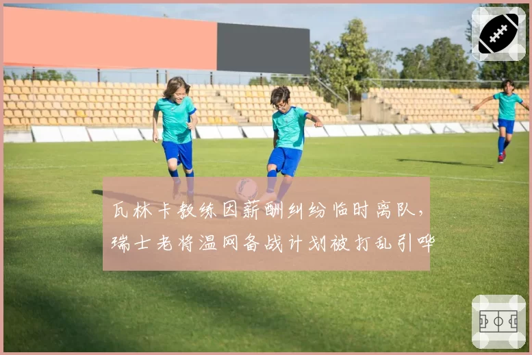 瓦林卡教练因薪酬纠纷临时离队,瑞士老将温网备战计划被打乱引哗然