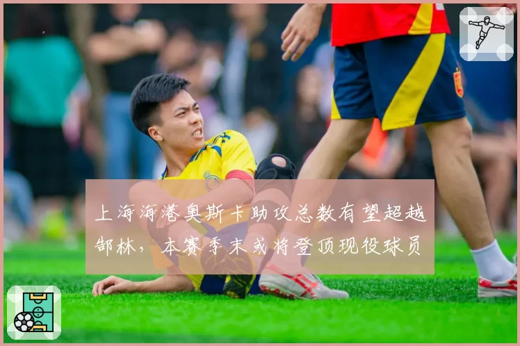 上海海港奥斯卡助攻总数有望超越郜林,本赛季末或将登顶现役球员助攻榜
