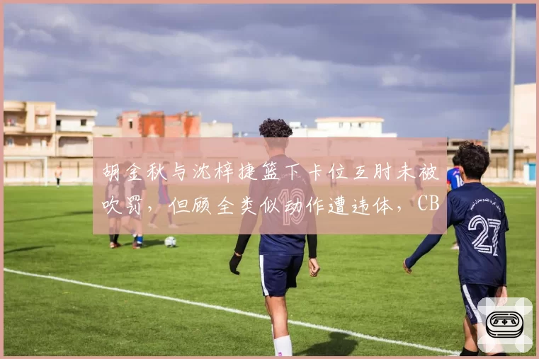 胡金秋与沈梓捷篮下卡位互肘未被吹罚，但顾全类似动作遭违体，CBA裁判尺度模糊化升级