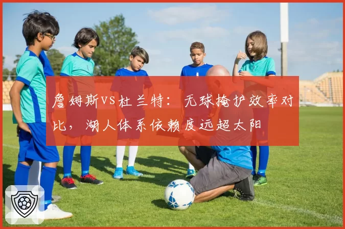 詹姆斯vs杜兰特:无球掩护效率对比,湖人体系依赖度远超太阳