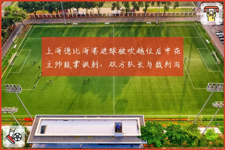 上海德比海港进球被吹越位后申花主帅鼓掌讽刺,双方队长与裁判沟通肢体语言截然不同