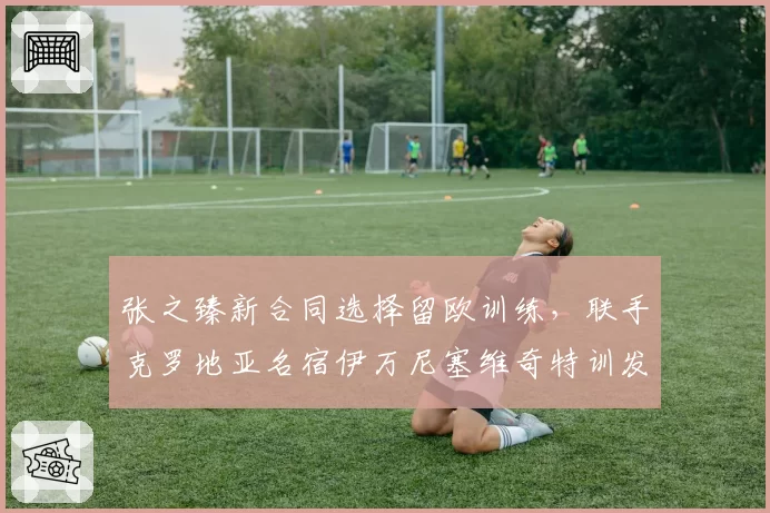 张之臻新合同选择留欧训练，联手克罗地亚名宿伊万尼塞维奇特训发球