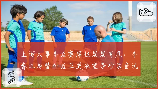 上海久事季后赛席位岌岌可危，李春江与替补后卫更衣室争吵录音流出