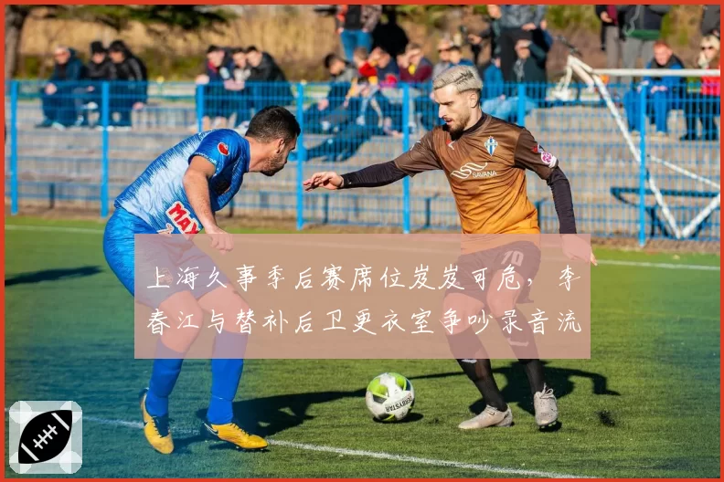 上海久事季后赛席位岌岌可危，李春江与替补后卫更衣室争吵录音流出