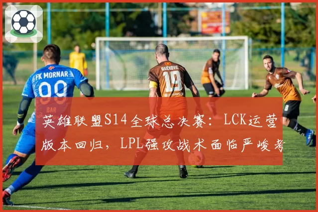 英雄联盟S14全球总决赛：LCK运营版本回归，LPL强攻战术面临严峻考验