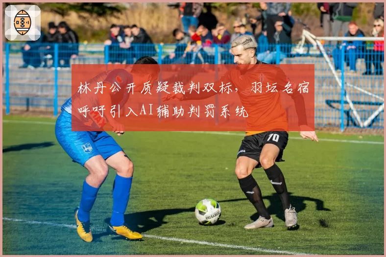 林丹公开质疑裁判双标，羽坛名宿呼吁引入AI辅助判罚系统