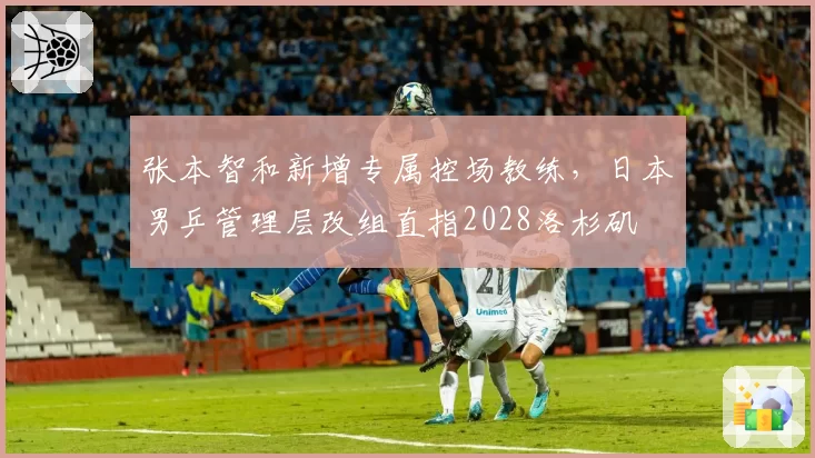 张本智和新增专属控场教练，日本男乒管理层改组直指2028洛杉矶