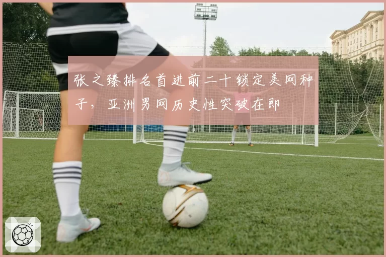 张之臻排名首进前二十锁定美网种子，亚洲男网历史性突破在即