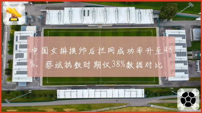 中国女排换帅后拦网成功率升至45%，蔡斌执教时期仅38%数据对比