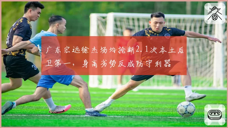 广东宏远徐杰场均抢断2.1次本土后卫第一，身高劣势反成防守利器