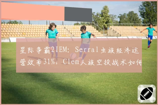 星际争霸2IEM：Serral虫族经济运营效率31%，Clem人族空投战术如何破解？