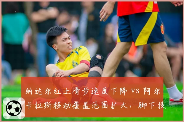 纳达尔红土滑步速度下降 vs 阿尔卡拉斯移动覆盖范围扩大，脚下技术代际差异凸显