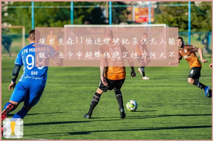 埃尔克森11场连续破纪录仍无人能敌,当今中超锋线稳定性为何大不如前?