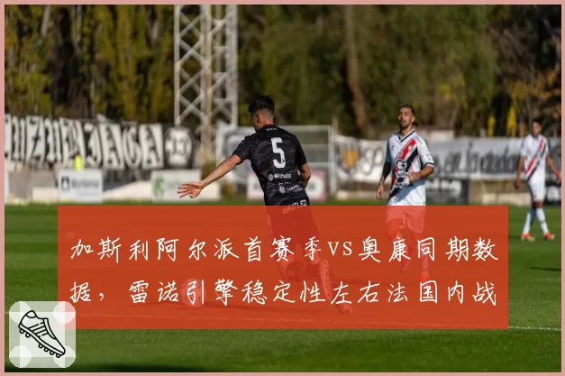 加斯利阿尔派首赛季vs奥康同期数据，雷诺引擎稳定性左右法国内战走势