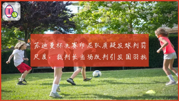 苏迪曼杯决赛印尼队质疑发球判罚尺度，裁判长当场改判引发国羽抗议