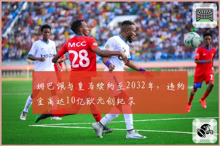 姆巴佩与皇马续约至2032年，违约金高达10亿欧元创纪录