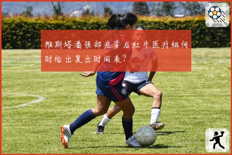 维斯塔潘颈部痉挛后红牛医疗组何时给出复出时间表？