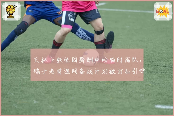 瓦林卡教练因薪酬纠纷临时离队,瑞士老将温网备战计划被打乱引哗然