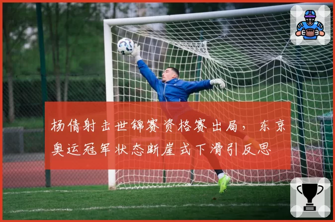 杨倩射击世锦赛资格赛出局，东京奥运冠军状态断崖式下滑引反思
