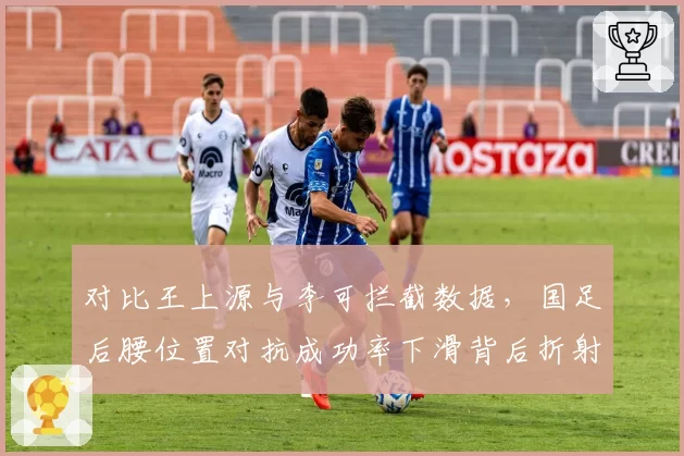 对比王上源与李可拦截数据,国足后腰位置对抗成功率下滑背后折射归化球员使用困局