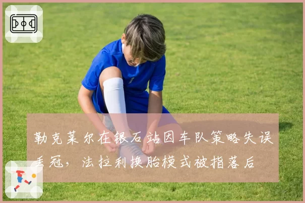 勒克莱尔在银石站因车队策略失误丢冠，法拉利换胎模式被指落后