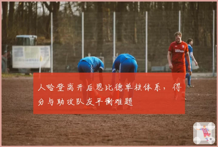人哈登离开后恩比德单核体系，得分与助攻队友平衡难题