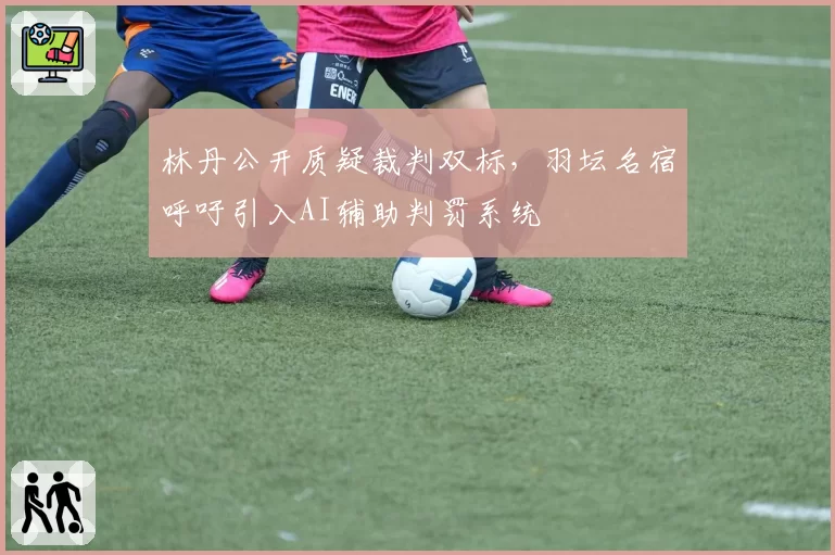 林丹公开质疑裁判双标，羽坛名宿呼吁引入AI辅助判罚系统