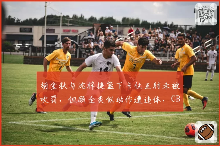 胡金秋与沈梓捷篮下卡位互肘未被吹罚，但顾全类似动作遭违体，CBA裁判尺度模糊化升级