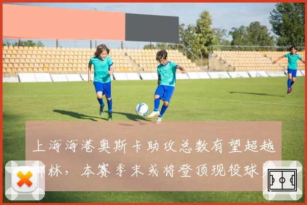 上海海港奥斯卡助攻总数有望超越郜林,本赛季末或将登顶现役球员助攻榜