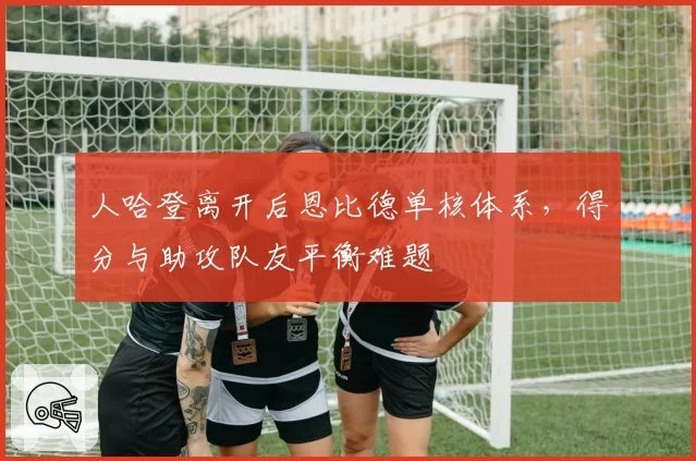 人哈登离开后恩比德单核体系，得分与助攻队友平衡难题