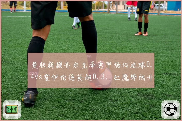 曼联新援齐尔克泽意甲场均进球0.4vs霍伊伦德英超0.3，红魔锋线升级对比