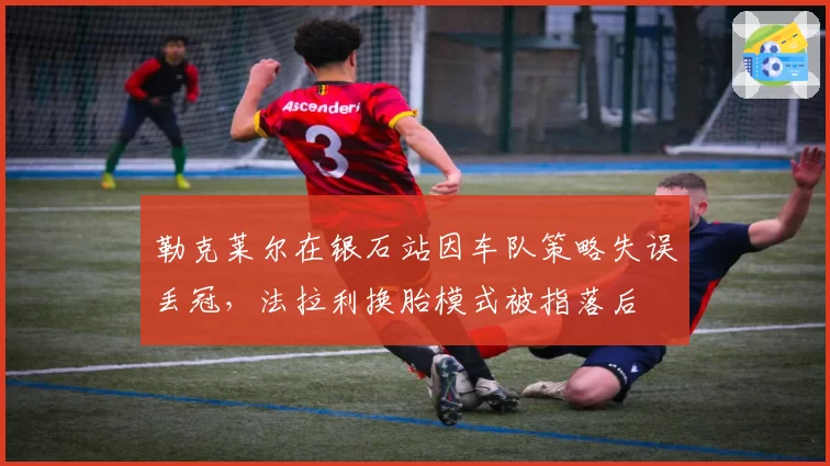 勒克莱尔在银石站因车队策略失误丢冠，法拉利换胎模式被指落后