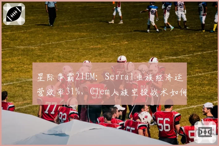 星际争霸2IEM：Serral虫族经济运营效率31%，Clem人族空投战术如何破解？