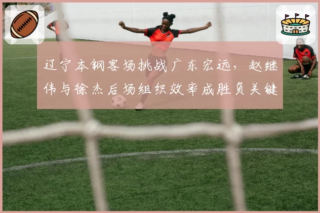 辽宁本钢客场挑战广东宏远，赵继伟与徐杰后场组织效率成胜负关键