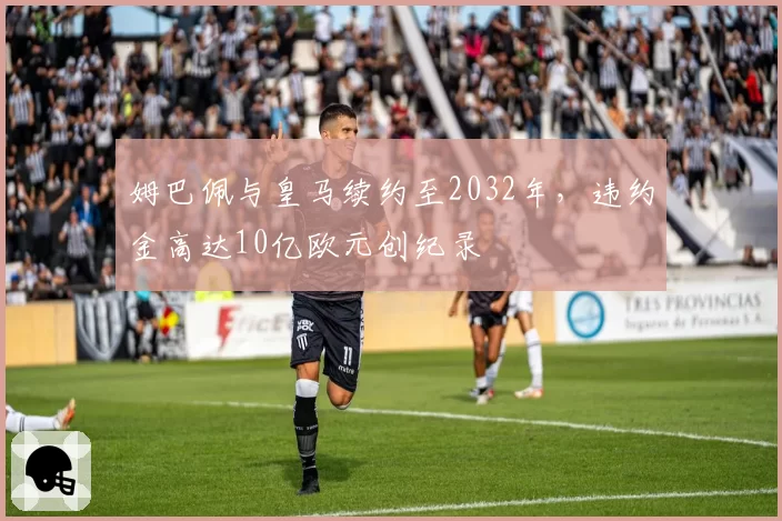 姆巴佩与皇马续约至2032年，违约金高达10亿欧元创纪录