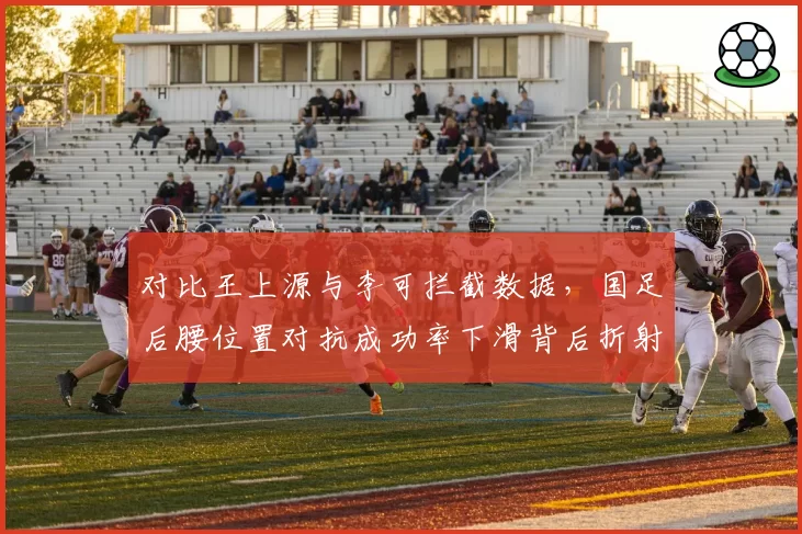 对比王上源与李可拦截数据，国足后腰位置对抗成功率下滑背后折射归化球员使用困局