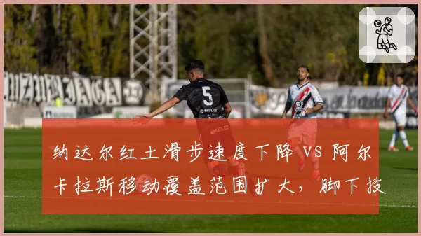 纳达尔红土滑步速度下降 vs 阿尔卡拉斯移动覆盖范围扩大，脚下技术代际差异凸显