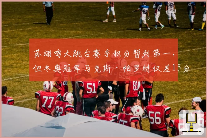 苏翊鸣大跳台赛季积分暂列第一，但冬奥冠军马克斯·帕罗特仅差15分