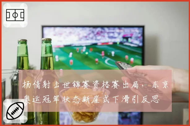杨倩射击世锦赛资格赛出局，东京奥运冠军状态断崖式下滑引反思